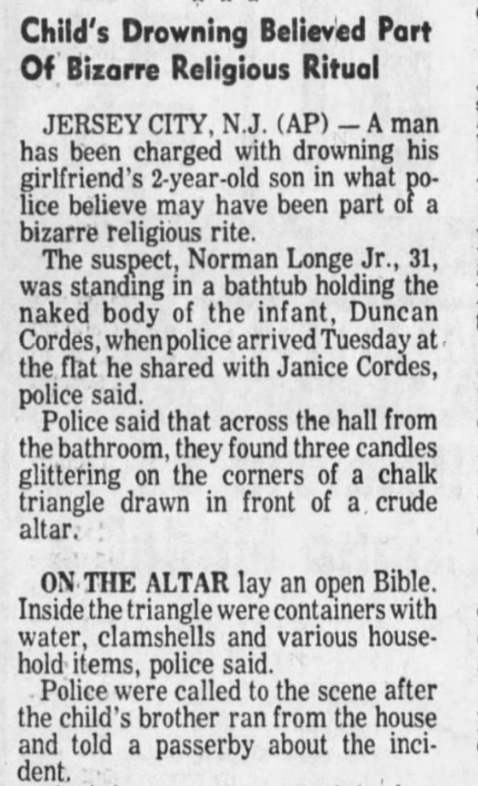 Child's Drowning Believed Part Of Bizarre Religious Ritual
JERSEY CITY, N.J. A man has been charged with drowning his girlfriend's 2-year-old son in what police believe may have been part of a bizarre religious rite. The suspect, Norman Longe Jr., 31, was standing in a bathtub holding the naked body of the infant, Duncan Cordes, when police arrived Tuesday at. the flat he shared with Janice Cordes, police said. Police said that across the hall from the bathroom, they found three candles glittering on the corners of a chalk triangle drawn in front of a crude altar.
ON THE ALTAR lay an open Bible. Inside the triangle were containers with water, clamshells and various household items, police said. Police were called to the scene after the child's brother ran from the house and told a passerby about the incident. 1978 news article about the passing of Duncan Cordes